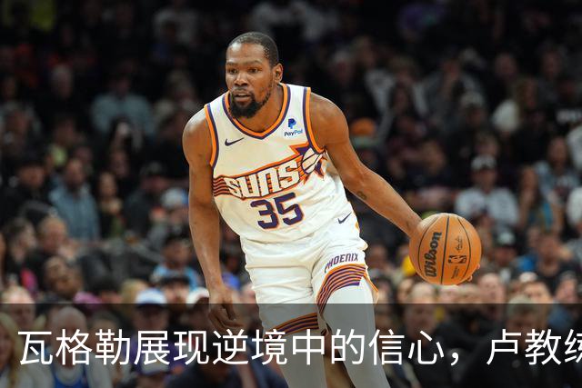 瓦格勒展现逆境中的信心，卢教练力挺绝杀本色