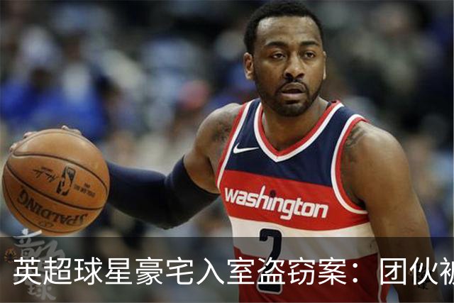 英超球星豪宅入室盗窃案：团伙被判重刑，罪行曝光